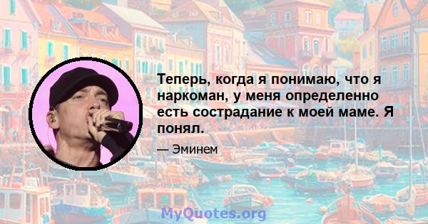 Теперь, когда я понимаю, что я наркоман, у меня определенно есть сострадание к моей маме. Я понял.