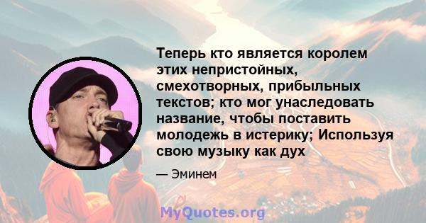 Теперь кто является королем этих непристойных, смехотворных, прибыльных текстов; кто мог унаследовать название, чтобы поставить молодежь в истерику; Используя свою музыку как дух