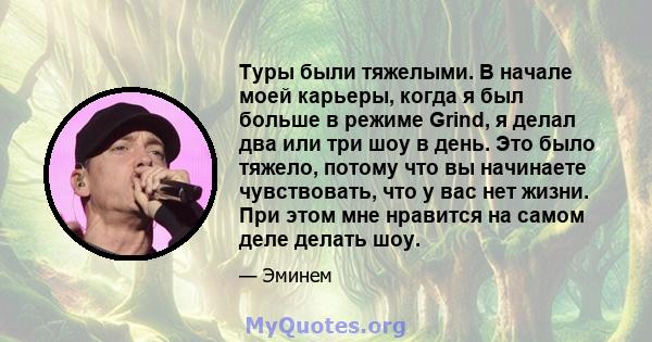 Туры были тяжелыми. В начале моей карьеры, когда я был больше в режиме Grind, я делал два или три шоу в день. Это было тяжело, потому что вы начинаете чувствовать, что у вас нет жизни. При этом мне нравится на самом