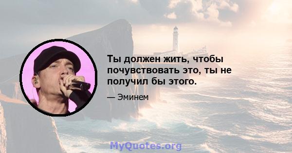 Ты должен жить, чтобы почувствовать это, ты не получил бы этого.