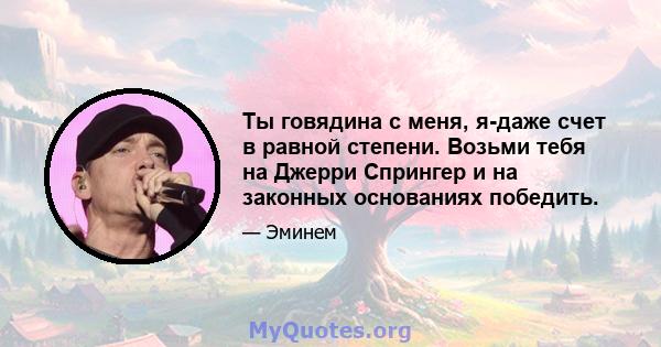 Ты говядина с меня, я-даже счет в равной степени. Возьми тебя на Джерри Спрингер и на законных основаниях победить.