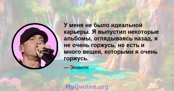 У меня не было идеальной карьеры. Я выпустил некоторые альбомы, оглядываясь назад, я не очень горжусь, но есть и много вещей, которыми я очень горжусь.