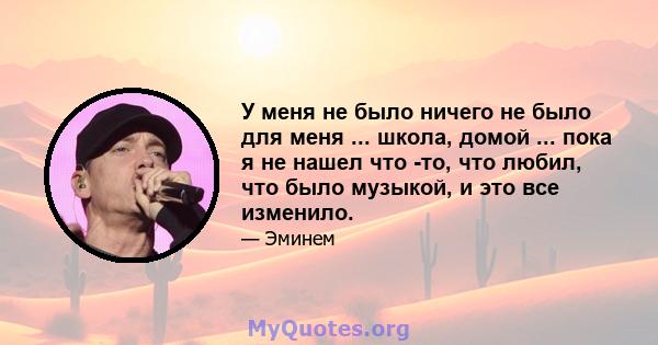 У меня не было ничего не было для меня ... школа, домой ... пока я не нашел что -то, что любил, что было музыкой, и это все изменило.