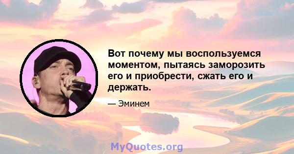 Вот почему мы воспользуемся моментом, пытаясь заморозить его и приобрести, сжать его и держать.