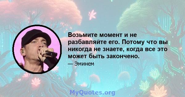 Возьмите момент и не разбавляйте его. Потому что вы никогда не знаете, когда все это может быть закончено.