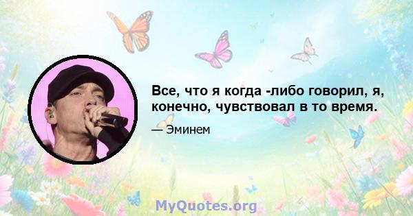 Все, что я когда -либо говорил, я, конечно, чувствовал в то время.