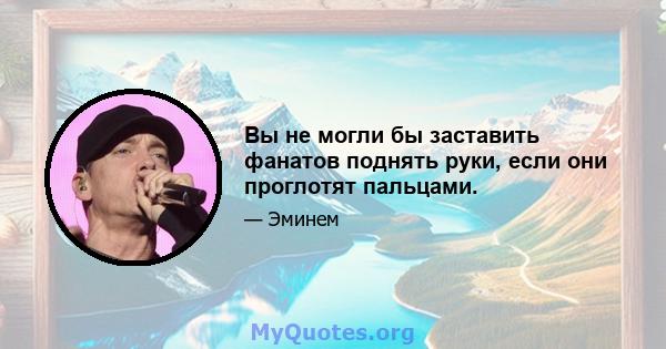 Вы не могли бы заставить фанатов поднять руки, если они проглотят пальцами.