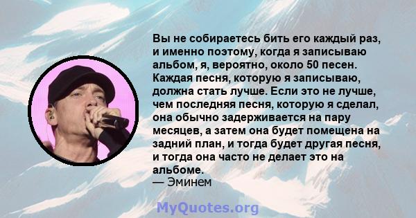 Вы не собираетесь бить его каждый раз, и именно поэтому, когда я записываю альбом, я, вероятно, около 50 песен. Каждая песня, которую я записываю, должна стать лучше. Если это не лучше, чем последняя песня, которую я