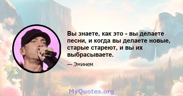 Вы знаете, как это - вы делаете песни, и когда вы делаете новые, старые стареют, и вы их выбрасываете.