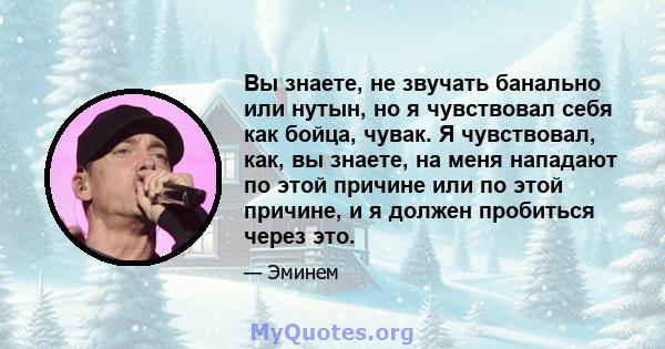 Вы знаете, не звучать банально или нутын, но я чувствовал себя как бойца, чувак. Я чувствовал, как, вы знаете, на меня нападают по этой причине или по этой причине, и я должен пробиться через это.