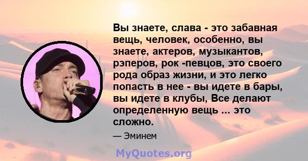 Вы знаете, слава - это забавная вещь, человек, особенно, вы знаете, актеров, музыкантов, рэперов, рок -певцов, это своего рода образ жизни, и это легко попасть в нее - вы идете в бары, вы идете в клубы, Все делают