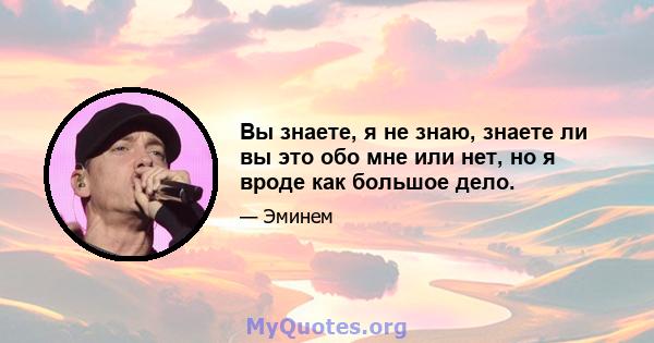 Вы знаете, я не знаю, знаете ли вы это обо мне или нет, но я вроде как большое дело.