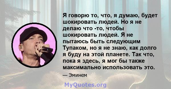 Я говорю то, что, я думаю, будет шокировать людей. Но я не делаю что -то, чтобы шокировать людей. Я не пытаюсь быть следующим Тупаком, но я не знаю, как долго я буду на этой планете. Так что, пока я здесь, я мог бы