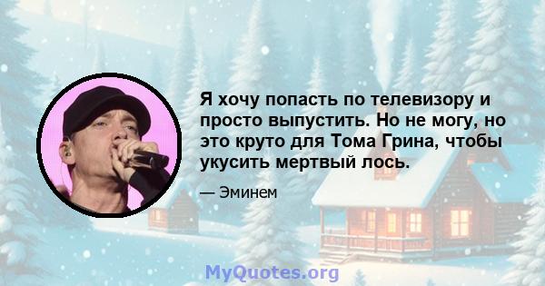 Я хочу попасть по телевизору и просто выпустить. Но не могу, но это круто для Тома Грина, чтобы укусить мертвый лось.