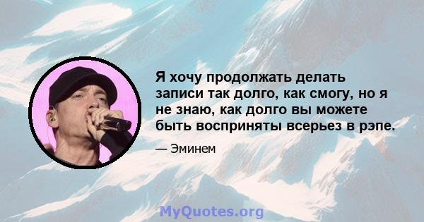 Я хочу продолжать делать записи так долго, как смогу, но я не знаю, как долго вы можете быть восприняты всерьез в рэпе.