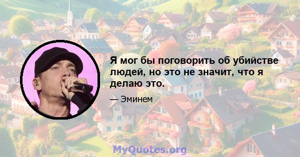 Я мог бы поговорить об убийстве людей, но это не значит, что я делаю это.