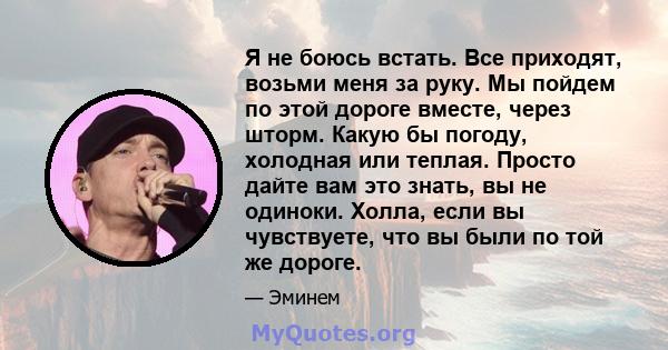 Я не боюсь встать. Все приходят, возьми меня за руку. Мы пойдем по этой дороге вместе, через шторм. Какую бы погоду, холодная или теплая. Просто дайте вам это знать, вы не одиноки. Холла, если вы чувствуете, что вы были 