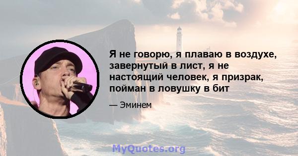 Я не говорю, я плаваю в воздухе, завернутый в лист, я не настоящий человек, я призрак, пойман в ловушку в бит