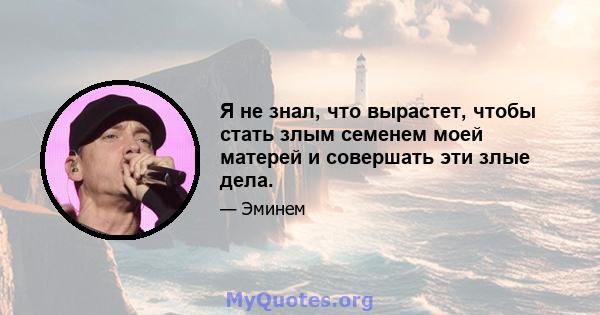 Я не знал, что вырастет, чтобы стать злым семенем моей матерей и совершать эти злые дела.