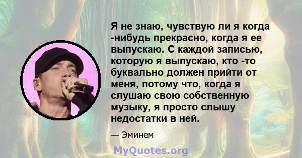 Я не знаю, чувствую ли я когда -нибудь прекрасно, когда я ее выпускаю. С каждой записью, которую я выпускаю, кто -то буквально должен прийти от меня, потому что, когда я слушаю свою собственную музыку, я просто слышу