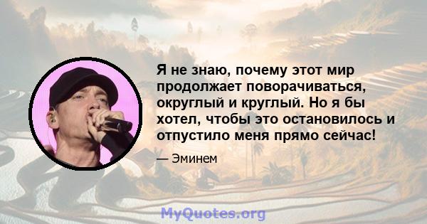 Я не знаю, почему этот мир продолжает поворачиваться, округлый и круглый. Но я бы хотел, чтобы это остановилось и отпустило меня прямо сейчас!