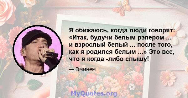 Я обижаюсь, когда люди говорят: «Итак, будучи белым рэпером ... и взрослый белый ... после того, как я родился белым ...» Это все, что я когда -либо слышу!