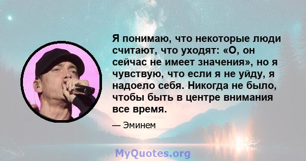 Я понимаю, что некоторые люди считают, что уходят: «О, он сейчас не имеет значения», но я чувствую, что если я не уйду, я надоело себя. Никогда не было, чтобы быть в центре внимания все время.