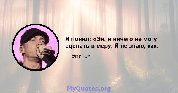 Я понял: «Эй, я ничего не могу сделать в меру. Я не знаю, как.