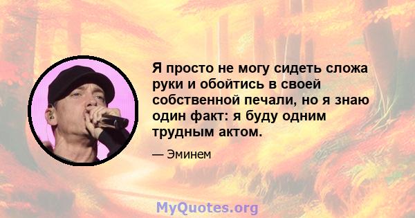 Я просто не могу сидеть сложа руки и обойтись в своей собственной печали, но я знаю один факт: я буду одним трудным актом.