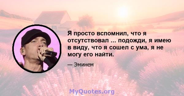 Я просто вспомнил, что я отсутствовал ... подожди, я имею в виду, что я сошел с ума, я не могу его найти.