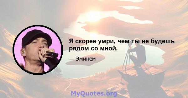 Я скорее умри, чем ты не будешь рядом со мной.