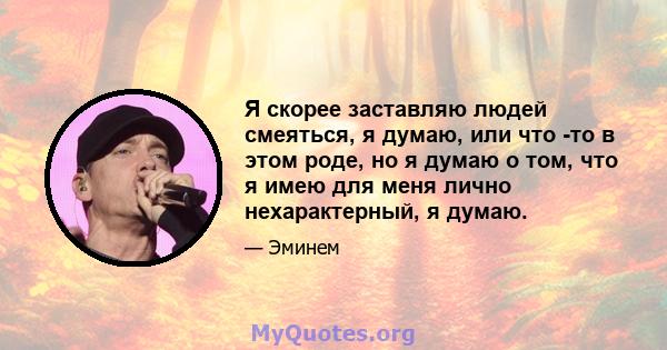 Я скорее заставляю людей смеяться, я думаю, или что -то в этом роде, но я думаю о том, что я имею для меня лично нехарактерный, я думаю.