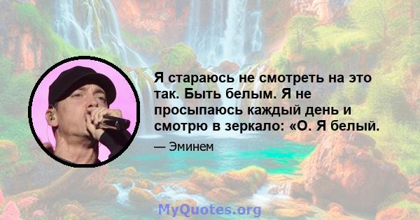 Я стараюсь не смотреть на это так. Быть белым. Я не просыпаюсь каждый день и смотрю в зеркало: «О. Я белый.