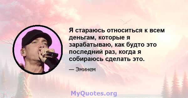 Я стараюсь относиться к всем деньгам, которые я зарабатываю, как будто это последний раз, когда я собираюсь сделать это.