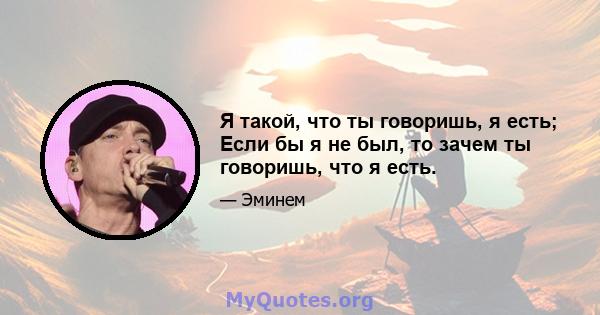 Я такой, что ты говоришь, я есть; Если бы я не был, то зачем ты говоришь, что я есть.