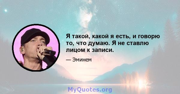 Я такой, какой я есть, и говорю то, что думаю. Я не ставлю лицом к записи.