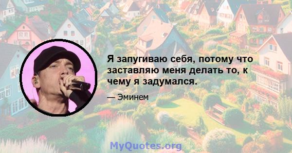 Я запугиваю себя, потому что заставляю меня делать то, к чему я задумался.