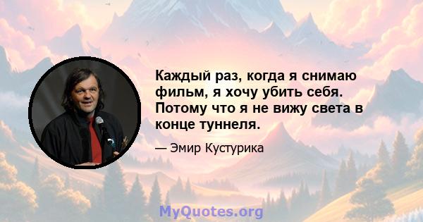 Каждый раз, когда я снимаю фильм, я хочу убить себя. Потому что я не вижу света в конце туннеля.