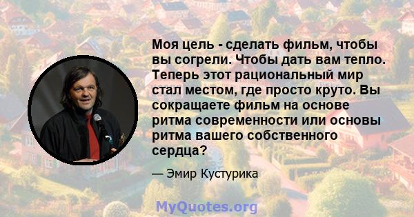 Моя цель - сделать фильм, чтобы вы согрели. Чтобы дать вам тепло. Теперь этот рациональный мир стал местом, где просто круто. Вы сокращаете фильм на основе ритма современности или основы ритма вашего собственного сердца?