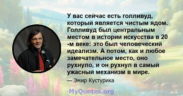 У вас сейчас есть голливуд, который является чистым ядом. Голливуд был центральным местом в истории искусства в 20 -м веке: это был человеческий идеализм. А потом, как и любое замечательное место, оно рухнуло, и он