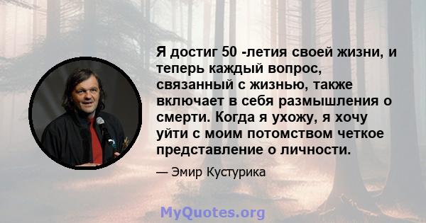 Я достиг 50 -летия своей жизни, и теперь каждый вопрос, связанный с жизнью, также включает в себя размышления о смерти. Когда я ухожу, я хочу уйти с моим потомством четкое представление о личности.