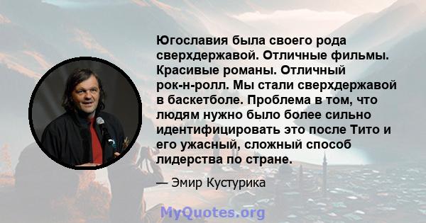 Югославия была своего рода сверхдержавой. Отличные фильмы. Красивые романы. Отличный рок-н-ролл. Мы стали сверхдержавой в баскетболе. Проблема в том, что людям нужно было более сильно идентифицировать это после Тито и