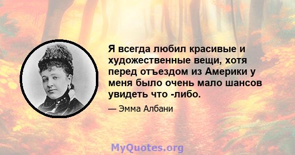 Я всегда любил красивые и художественные вещи, хотя перед отъездом из Америки у меня было очень мало шансов увидеть что -либо.