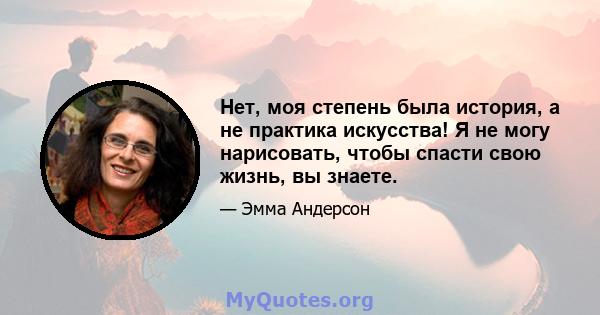 Нет, моя степень была история, а не практика искусства! Я не могу нарисовать, чтобы спасти свою жизнь, вы знаете.