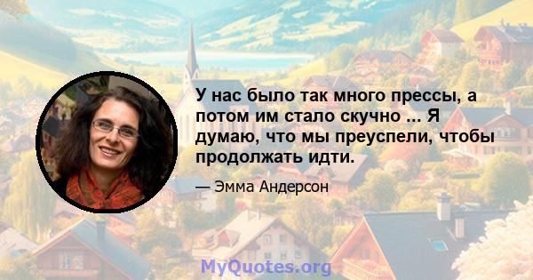 У нас было так много прессы, а потом им стало скучно ... Я думаю, что мы преуспели, чтобы продолжать идти.