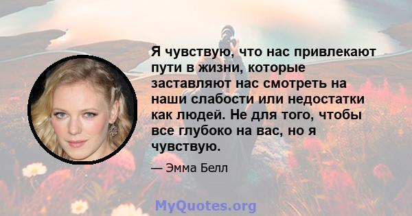 Я чувствую, что нас привлекают пути в жизни, которые заставляют нас смотреть на наши слабости или недостатки как людей. Не для того, чтобы все глубоко на вас, но я чувствую.