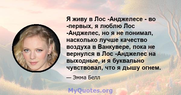 Я живу в Лос -Анджелесе - во -первых, я люблю Лос -Анджелес, но я не понимал, насколько лучше качество воздуха в Ванкувере, пока не вернулся в Лос -Анджелес на выходные, и я буквально чувствовал, что я дышу огнем.