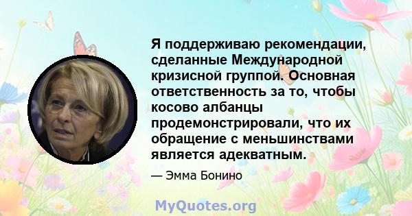 Я поддерживаю рекомендации, сделанные Международной кризисной группой. Основная ответственность за то, чтобы косово албанцы продемонстрировали, что их обращение с меньшинствами является адекватным.