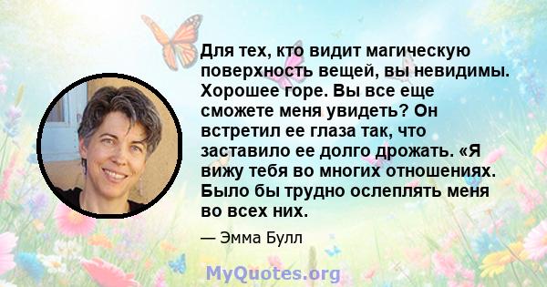 Для тех, кто видит магическую поверхность вещей, вы невидимы. Хорошее горе. Вы все еще сможете меня увидеть? Он встретил ее глаза так, что заставило ее долго дрожать. «Я вижу тебя во многих отношениях. Было бы трудно