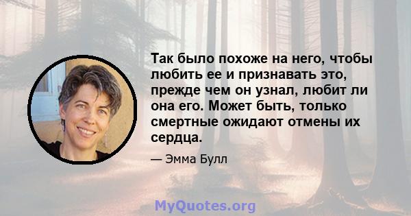 Так было похоже на него, чтобы любить ее и признавать это, прежде чем он узнал, любит ли она его. Может быть, только смертные ожидают отмены их сердца.